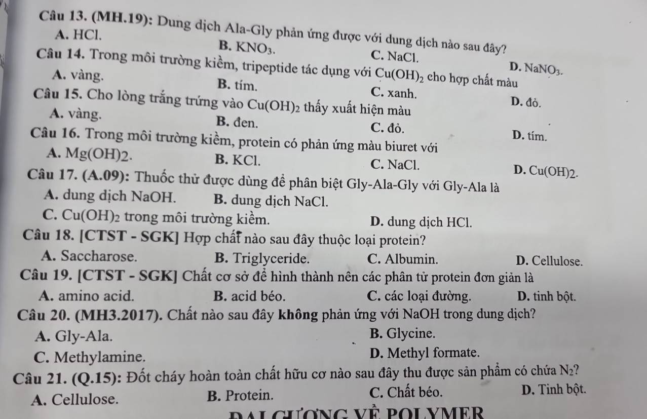 (MH.19): Dung dịch Ala-Gly phản ứng được với dung dịch nào sau đây?
A. HCl.
B. KNO_3. C. NaCl.
D. NaNO_3.
Câu 14. Trong môi trường kiềm, tripeptide tác dụng với Cu(OH)_2 cho hợp chất màu
A. vàng. B. tím. C. xanh. D. đỏ.
Câu 15. Cho lòng trắng trứng vào Cu(OH)_2 thấy xuất hiện màu
A. vàng. B. đen. C. đỏ. D. tím.
Câu 16. Trong môi trường kiềm, protein có phản ứng màu biuret với
A. Mg(O H)2. B. KCl. C. NaCl.
D. Cu(OH)2.
Câu 17. (A.09): Thuốc thử được dùng để phân biệt Gly-Ala-Gly với Gly-Ala là
A. dung dịch NaOH. B. dung dịch NaCl.
C. Cu(OH)₂ trong môi trường kiềm. D. dung dịch HCl.
Câu 18. [CTST - SGK] Hợp chất nào sau đây thuộc loại protein?
A. Saccharose. B. Triglyceride. C. Albumin. D. Cellulose.
Câu 19. [CTST - SGK] Chất cơ sở để hình thành nên các phân tử protein đơn giản là
A. amino acid. B. acid béo. C. các loại đường. D. tinh bột.
Câu 20. (MH3.2017). Chất nào sau đây không phản ứng với NaOH trong dung dịch?
A. Gly-Ala. B. Glycine.
C. Methylamine. D. Methyl formate.
Câu 21. (Q.15): Đốt cháy hoàn toàn chất hữu cơ nào sau đây thu được sản phẩm có chứa N_2 7
A. Cellulose. B. Protein.
C. Chất béo. D. Tinh bột.
ralciương vÈ polymer