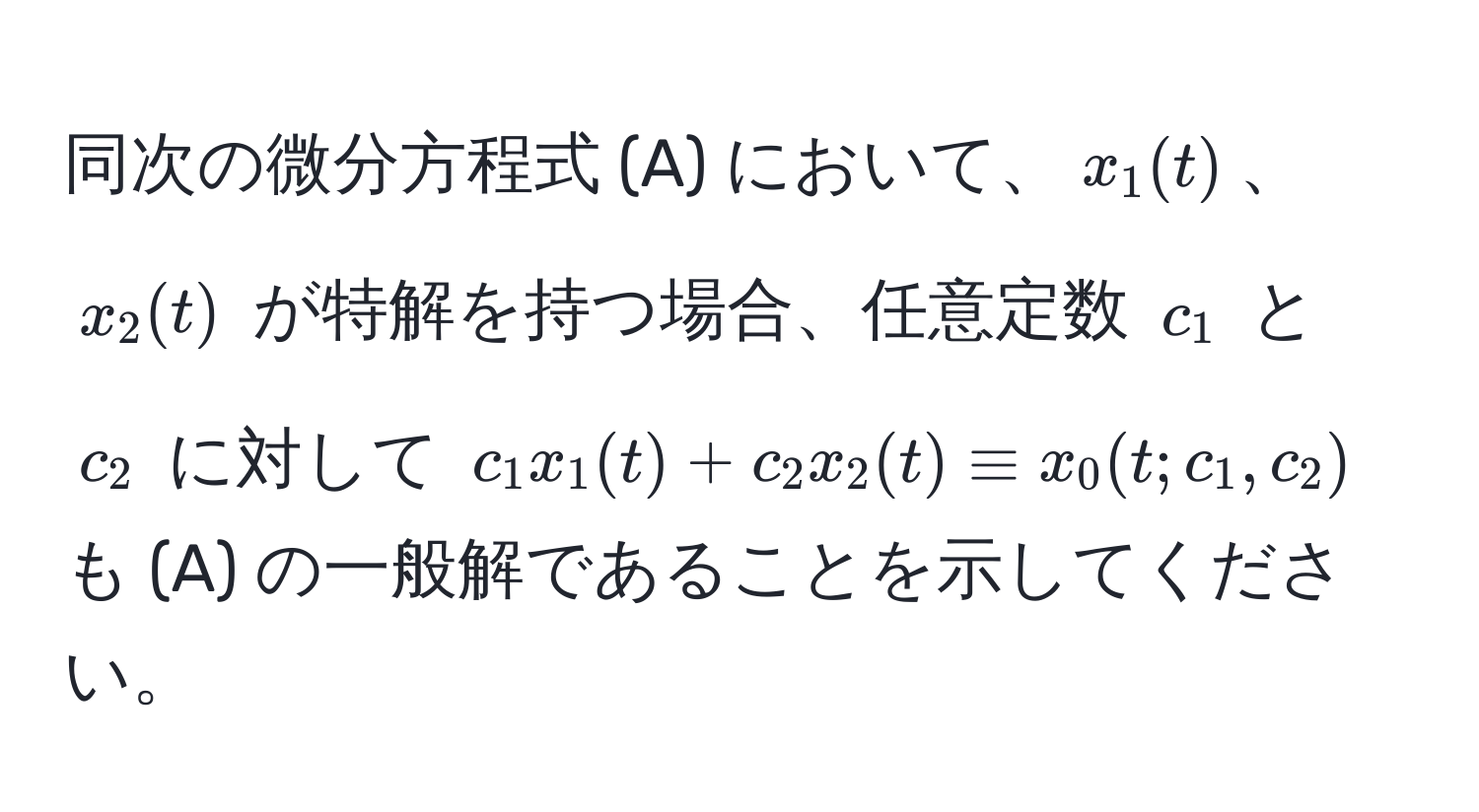 同次の微分方程式 (A) において、$x_1(t)$、$x_2(t)$ が特解を持つ場合、任意定数 $c_1$ と $c_2$ に対して $c_1 x_1(t) + c_2 x_2(t) equiv x_0(t; c_1, c_2)$ も (A) の一般解であることを示してください。