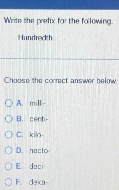 Write the prefix for the following.
Hundredth
Choose the correct answer below.
A. milli -
B. centi -
C. kilo-
D. hecto-
E. deci-
F. deka-