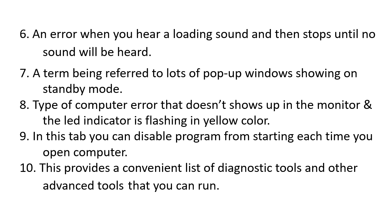 An error when you hear a loading sound and then stops until no 
sound will be heard. 
7. A term being referred to lots of pop-up windows showing on 
standby mode. 
8. Type of computer error that doesn’t shows up in the monitor & 
the led indicator is flashing in yellow color. 
9. In this tab you can disable program from starting each time you 
open computer. 
10. This provides a convenient list of diagnostic tools and other 
advanced tools that you can run.