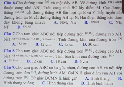 Câu 6.Cho đường tròn (o) và một dây AB Vẽ đường kính CD⊥ AB(D
thuộc cung nhỏ AB). Trên cung nhỏ BC lấy điểm M. Các đường
thắng CM. DM cắt đường thăng AB lần lượt tại E và F. Tiếp tuyển của
đường tròn tại M cắt đường thăng AB tại N. Hai đoạn thắng nào dưới
đây không bằng nhau? A. NM; NE B. NM; NF C. NE;
NF D. EN; AE
Câu 7.Cho tam giác ABC nội tiếp đường tròn (O:R) , đường cao AH,
biết AB=12cm, AC=15cm, AH=6cm. Tính đường kính của đường tròn ()
A. 13.5 cm B. 12 cm C. 15 cm D. 30 cm
Câu 8.Cho tam giác ABC nội tiếp đường tròn (0,R) , đường cao AH,
biết AB=9cm, AC=12cm, AH=4cm. Tính bán kính của đường tròn (o)
A. 13.5 cm B. 12 cm C. 18 cm D. 6 cm
Câu 9.Cho tam giác ABC có ba góc nhọn, đường cao AH và nội tiếp
đường tròn tâm (o) , đường kính AM. Gọi N là giao điểm của AH với
đường tròn (0). Tứ giác BCMN là hình gì? A. Hình thang B.
Hình thang vuông C. Hình thang cân D. Hình bình hành