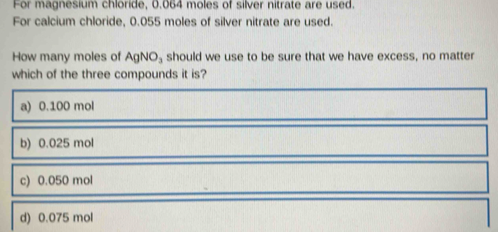 For magnesium chloride, 0.064 moles of silver nitrate are used.
For calcium chloride, 0.055 moles of silver nitrate are used.
How many moles of AgNO_3 should we use to be sure that we have excess, no matter
which of the three compounds it is?
a) 0.100 mol
b) 0.025 mol
c) 0.050 mol
d) 0.075 mol