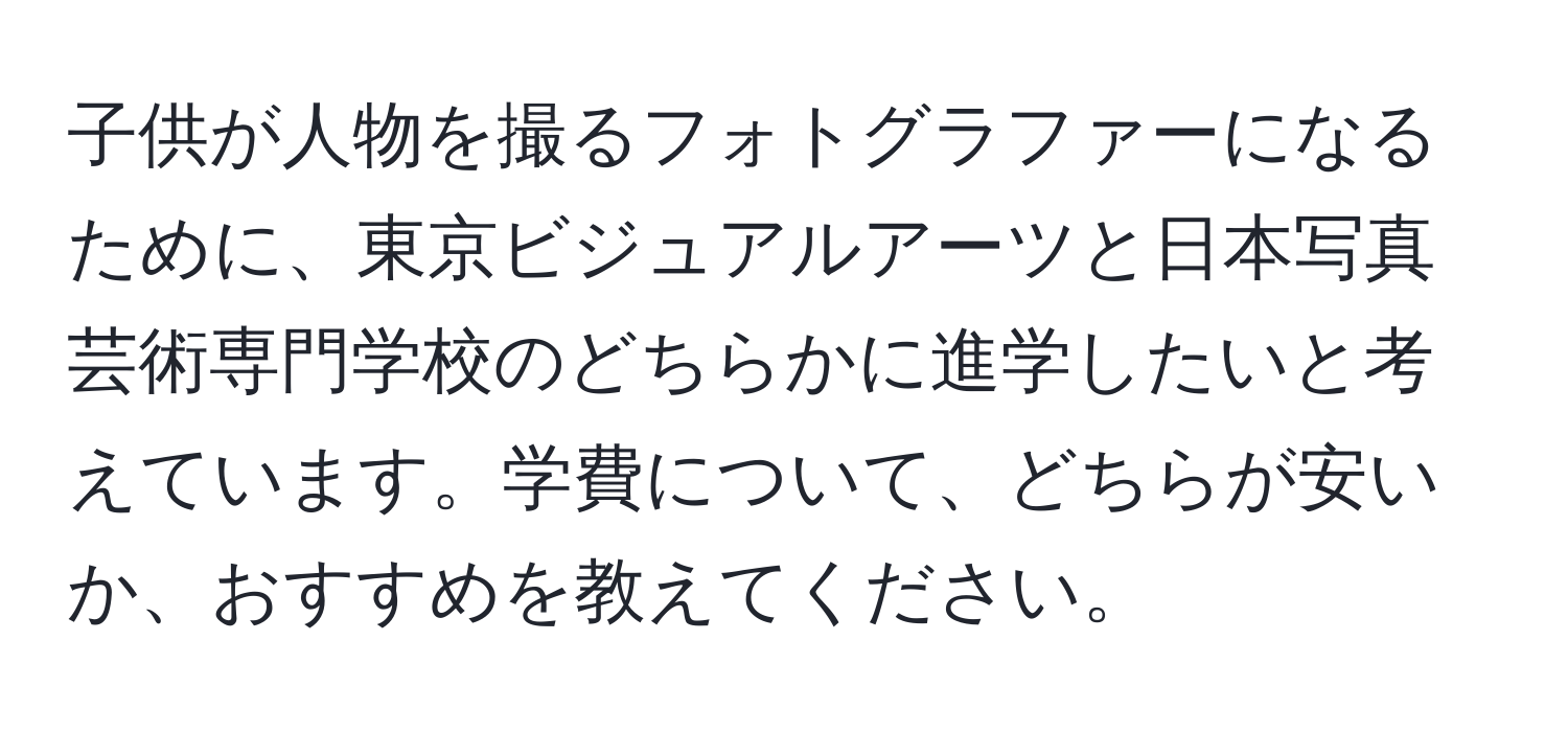 子供が人物を撮るフォトグラファーになるために、東京ビジュアルアーツと日本写真芸術専門学校のどちらかに進学したいと考えています。学費について、どちらが安いか、おすすめを教えてください。