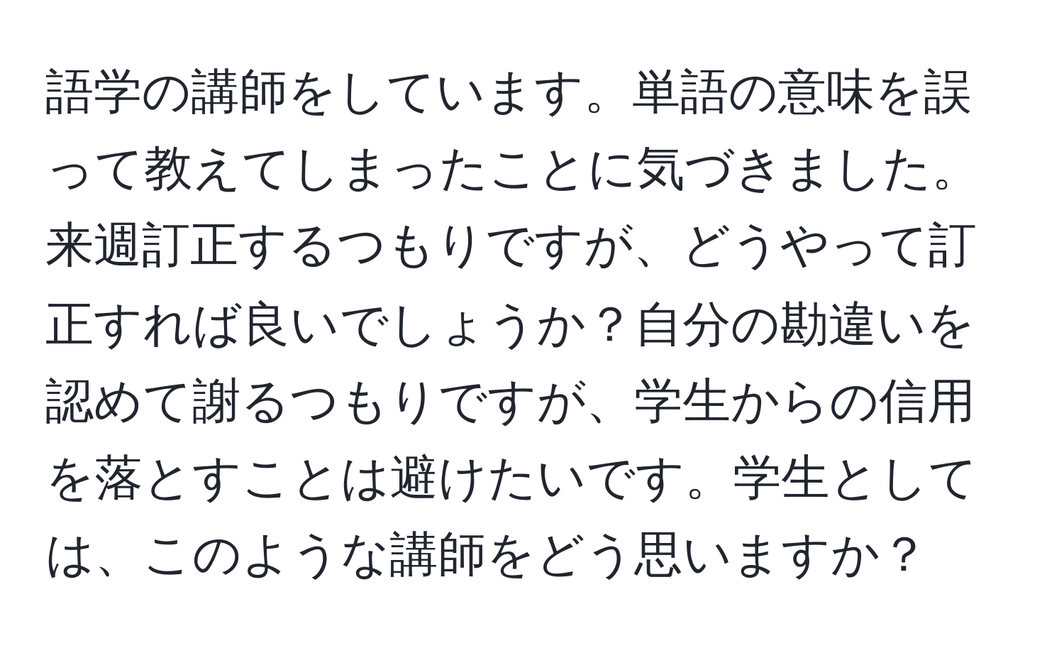 語学の講師をしています。単語の意味を誤って教えてしまったことに気づきました。来週訂正するつもりですが、どうやって訂正すれば良いでしょうか？自分の勘違いを認めて謝るつもりですが、学生からの信用を落とすことは避けたいです。学生としては、このような講師をどう思いますか？