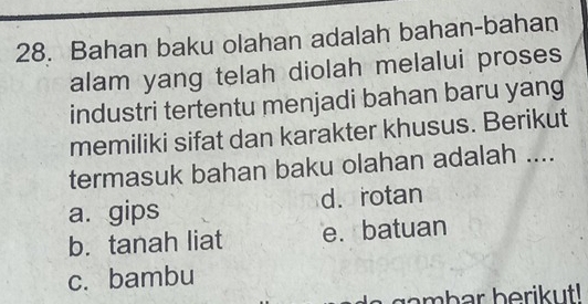 Bahan baku olahan adalah bahan-bahan
alam yang telah diolah melalui proses
industri tertentu menjadi bahan baru yang
memiliki sifat dan karakter khusus. Berikut
termasuk bahan baku olahan adalah ....
a. gips d. rotan
b. tanah liat e. batuan
c. bambu
gambar berikut!