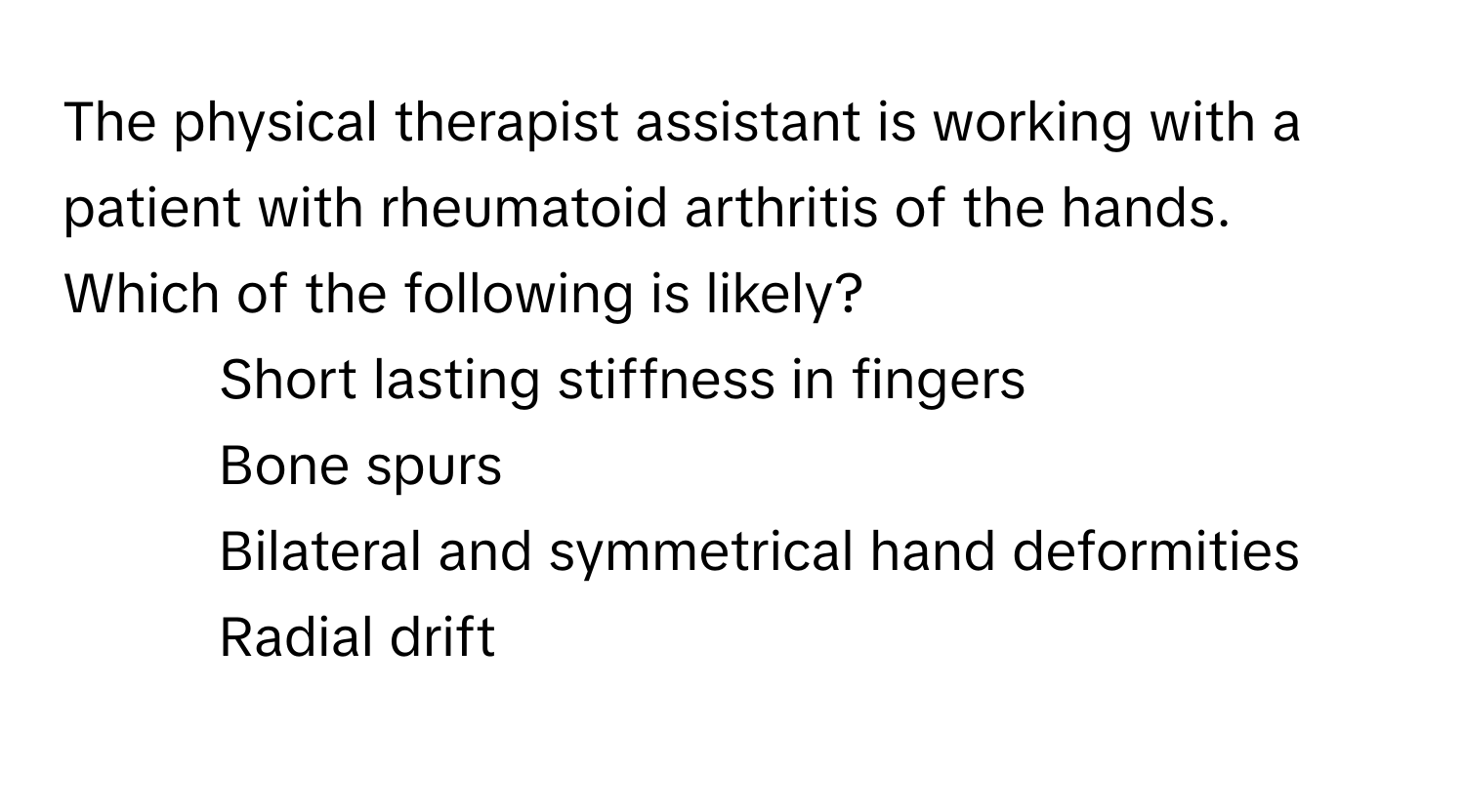 The physical therapist assistant is working with a patient with rheumatoid arthritis of the hands. Which of the following is likely?

1) Short lasting stiffness in fingers 
2) Bone spurs 
3) Bilateral and symmetrical hand deformities 
4) Radial drift