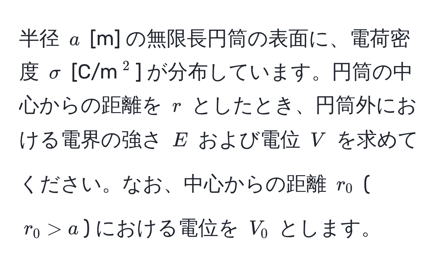 半径 $a$ [m] の無限長円筒の表面に、電荷密度 $sigma$ [C/m(^2)] が分布しています。円筒の中心からの距離を $r$ としたとき、円筒外における電界の強さ $E$ および電位 $V$ を求めてください。なお、中心からの距離 $r_0$ ($r_0 > a$) における電位を $V_0$ とします。