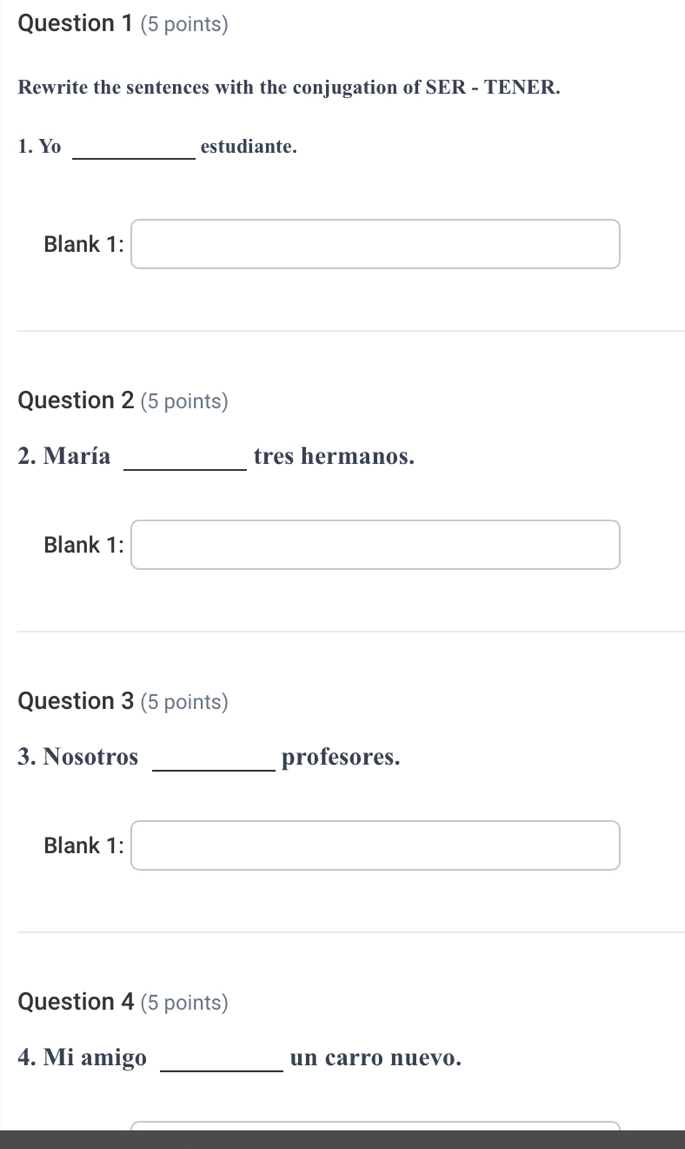 Rewrite the sentences with the conjugation of SER - TENER. 
_ 
1. Yo estudiante. 
Blank 1: □ 
Question 2 (5 points) 
_ 
2. María tres hermanos. 
Blank 1: □ 
Question 3 (5 points) 
3. Nosotros _profesores. 
Blank 1: □ 
Question 4 (5 points) 
4. Mi amigo _un carro nuevo.