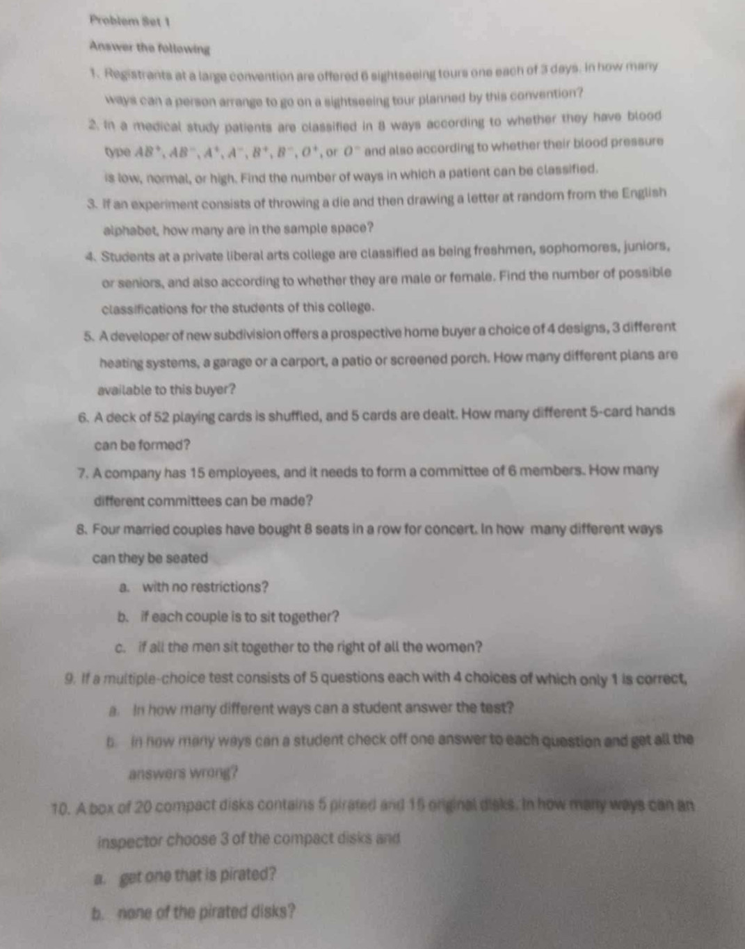 Problem Set 1
Answer the following
1. Registrants at a large convention are offered 6 sightseeing tours one each of 3 days. In how many
ways can a person arrange to go on a sightseeing tour planned by this convention?
2. In a medical study patients are classified in 8 ways according to whether they have blood
type AB^+,AB^-,A^+,A^-,B^+,B^-,O^+ , or 0° and also according to whether their blood pressure
is low, normal, or high. Find the number of ways in which a patient can be classified.
3. If an experiment consists of throwing a die and then drawing a letter at random from the English
alphabet, how many are in the sample space?
4. Students at a private liberal arts college are classified as being freshmen, sophomores, juniors,
or seniors, and also according to whether they are male or female. Find the number of possible
classifications for the students of this college.
5. A developer of new subdivision offers a prospective home buyer a choice of 4 designs, 3 different
heating systems, a garage or a carport, a patio or screened porch. How many different plans are
available to this buyer?
6. A deck of 52 playing cards is shuffled, and 5 cards are dealt. How many different 5-card hands
can be formed?
7. A company has 15 employees, and it needs to form a committee of 6 members. How many
different committees can be made?
8. Four married couples have bought 8 seats in a row for concert. In how many different ways
can they be seated
a. with no restrictions?
b. if each couple is to sit together?
c. if all the men sit together to the right of all the women?
9. If a multiple-choice test consists of 5 questions each with 4 choices of which only 1 is correct,
a. In how many different ways can a student answer the test?
b  in now many ways can a student check off one answer to each question and get all the
answers wrong?
10. A box of 20 compact disks contains 5 pirated and 15 orginal disks. In how many ways can an
inspector choose 3 of the compact disks and
a. get one that is pirated?
b. none of the pirated disks?