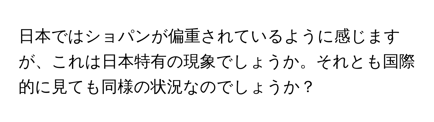 日本ではショパンが偏重されているように感じますが、これは日本特有の現象でしょうか。それとも国際的に見ても同様の状況なのでしょうか？