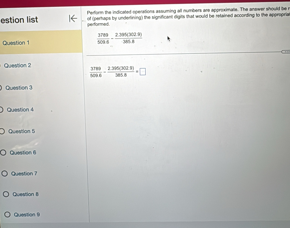 Perform the indicated operations assuming all numbers are approximate. The answer should be r
estion list of (perhaps by underlining) the significant digits that would be retained according to the appropria
performed.
Question 1
 3789/509.6 - (2.395(302.9))/385.8 
Question 2
 3789/509.6 - (2.395(302.9))/385.8 =□
Question 3
Question 4
Question 5
Question 6
Question 7
Question 8
Question 9