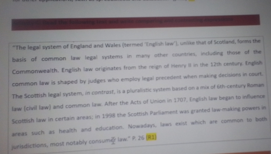 a teat and wrte compering . 
“The legal system of England and Wales (termed ‘English law’), unlike that of Scotland, forms the 
basis of common law legal systems in many other countries, including those of the 
Commonwealth. English law originates from the reign of Henry II in the 12th century, English 
common law is shaped by judges who employ legal precedent when making decisions in court. 
The Scottish legal system, in controst, is a pluralistic system based on a mix of 6th -century Roman 
law (civil law) and common law. After the Acts of Union in 1707, English law began to influence 
Scottish law in certain areas; in 1998 the Scottish Parliament was granted law-making powers in 
areas such as health and education. Nowadays, laws exist which are common to both 
jurisdictions, most notably consumer law." P. 26 (R1)