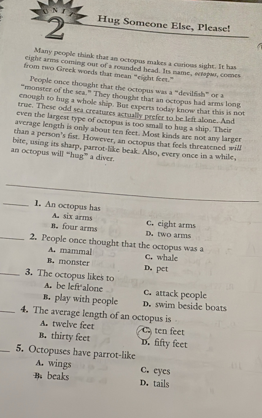 Hug Someone Else, Please!
Many people think that an octopus makes a curious sight. It has
eight arms coming out of a rounded head. Its name, actopus, comes
from two Greek words that mean “ eight feet.”
People once thought that the octopus was a “devilfish” or a
“monster of the sea.” They thought that an octopus had arms long
enough to hug a whole ship. But experts today know that this is not
true. These odd sea creatures actually prefer to be left alone. And
even the largest type of octopus is too small to hug a ship. Their
average length is only about ten feet. Most kinds are not any larger
than a person’s fist. However, an octopus that feels threatened will
bite, using its sharp, parrot-like beak. Also, every once in a while,
an octopus will “hug” a diver.
_
_
_
_1. An octopus has
A. six arms c. eight arms
B. four arms D. two arms
_2. People once thought that the octopus was a
A. mammal C. whale
B. monster
D. pet
_3. The octopus likes to
A. be left'alone C. attack people
B. play with people D. swim beside boats
_4. The average length of an octopus is
A. twelve feet Cten feet
B. thirty feet D. fifty feet
_5. Octopuses have parrot-like
A. wings c. eyes
B. beaks D. tails
