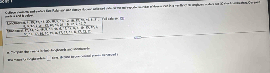 tions 
College students and surfers Rex Robinson and Sandy Hudson collected data on the self-reported number of days surfed in a month for 30 longboard surfers and 30 shortboard surfers. Complete 
b below. 
set □ 
a. Compute the means for both longboards and shortboards. 
The mean for longboards is □ |ay ys. (Round to one decimal places as needed.)