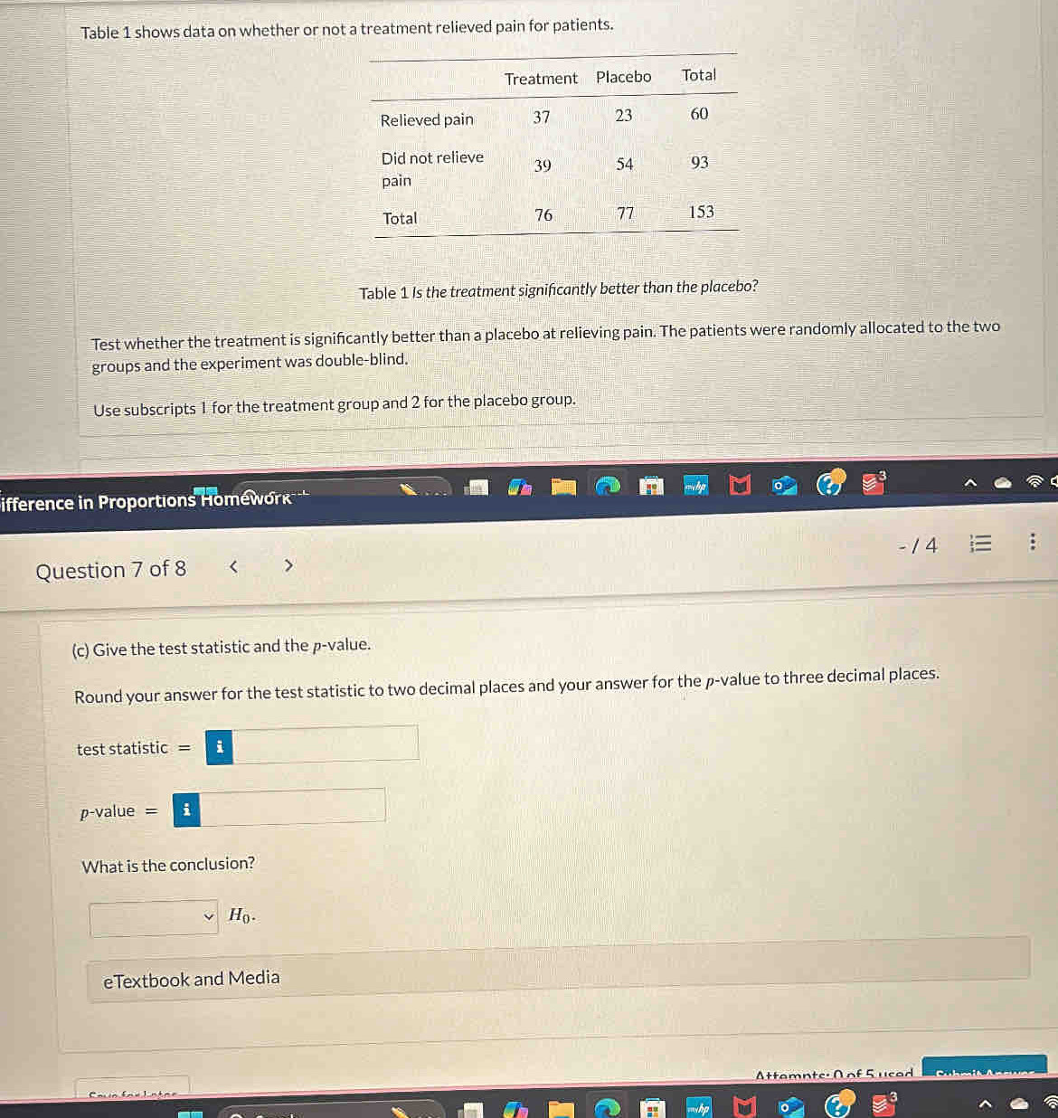 Table 1 shows data on whether or not a treatment relieved pain for patients. 
Table 1 Is the treatment significantly better than the placebo? 
Test whether the treatment is signifcantly better than a placebo at relieving pain. The patients were randomly allocated to the two 
groups and the experiment was double-blind. 
Use subscripts 1 for the treatment group and 2 for the placebo group. 
ifference in Proportions Homéwork 
- / 4 
Question 7 of 8 
(c) Give the test statistic and the p -value. 
Round your answer for the test statistic to two decimal places and your answer for the p -value to three decimal places. 
test statistic =□
p-value =□ i
What is the conclusion?
□ vee H_0. 
eTextbook and Media x_1+x_2= □ /□  
ttamn te C