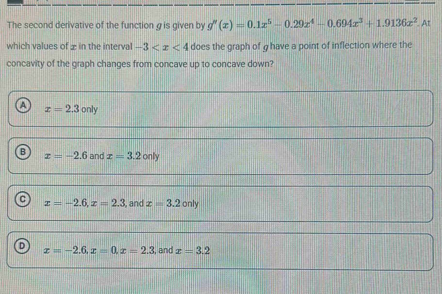 The second derivative of the function gis given by g'(x)=0.1x^5-0.29x^4-0.694x^3+1.9136x^2. At
which values of x in the interval -3 does the graph of g have a point of inflection where the
concavity of the graph changes from concave up to concave down?
A x=2.3only
B x=-2.6 and x=3.2only
C x=-2.6, x=2.3 , and x=3.2 only
D x=-2.6, x=0, x=2.3 , and x=3.2