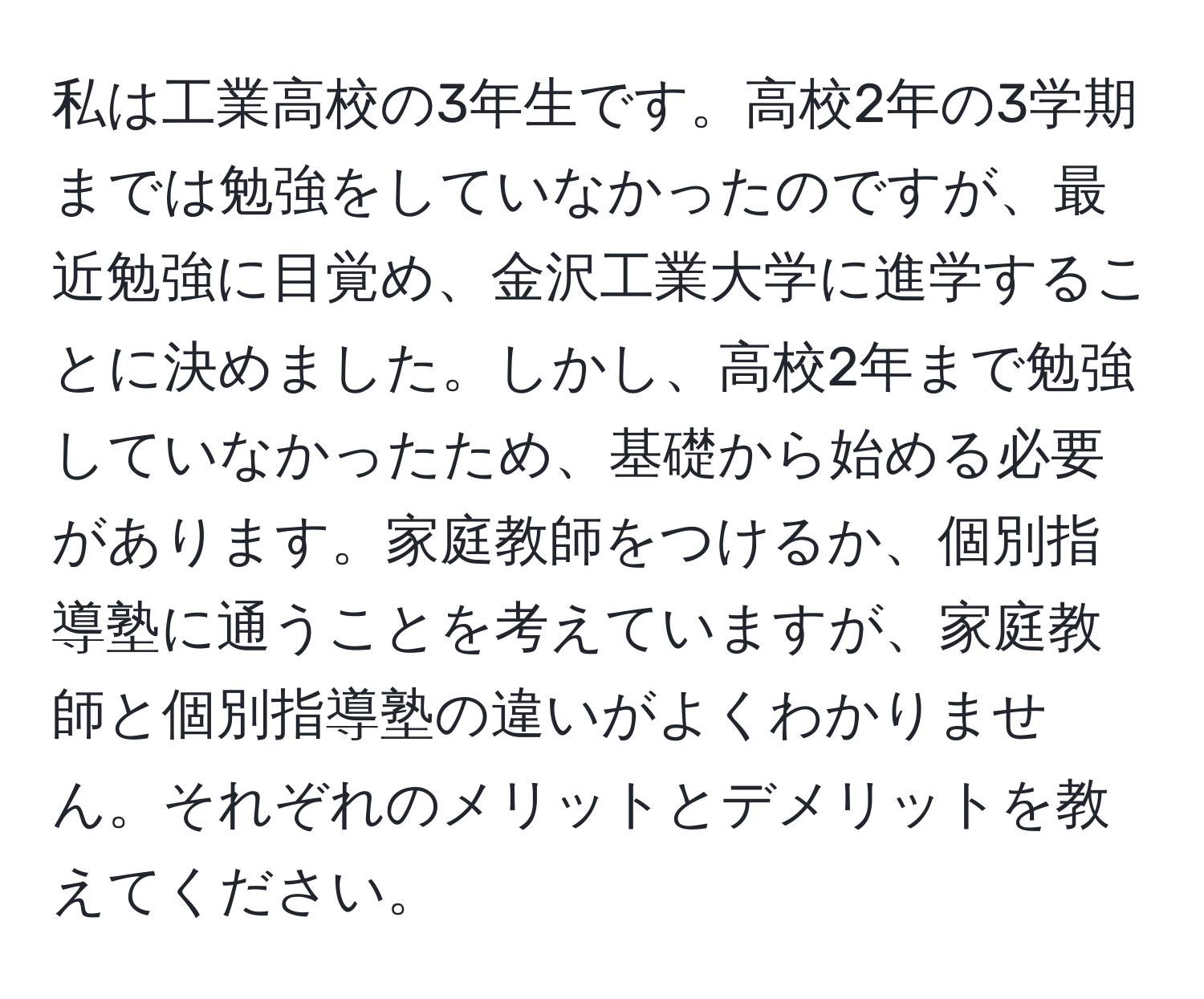 私は工業高校の3年生です。高校2年の3学期までは勉強をしていなかったのですが、最近勉強に目覚め、金沢工業大学に進学することに決めました。しかし、高校2年まで勉強していなかったため、基礎から始める必要があります。家庭教師をつけるか、個別指導塾に通うことを考えていますが、家庭教師と個別指導塾の違いがよくわかりません。それぞれのメリットとデメリットを教えてください。