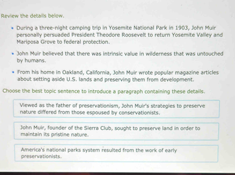 Review the details below.
During a three-night camping trip in Yosemite National Park in 1903, John Muir
personally persuaded President Theodore Roosevelt to return Yosemite Valley and
Mariposa Grove to federal protection.
John Muir believed that there was intrinsic value in wilderness that was untouched
by humans.
From his home in Oakland, California, John Muir wrote popular magazine articles
about setting aside U.S. lands and preserving them from development.
Choose the best topic sentence to introduce a paragraph containing these details.
Viewed as the father of preservationism, John Muir's strategies to preserve
nature differed from those espoused by conservationists.
John Muir, founder of the Sierra Club, sought to preserve land in order to
maintain its pristine nature.
America's national parks system resulted from the work of early
preservationists.