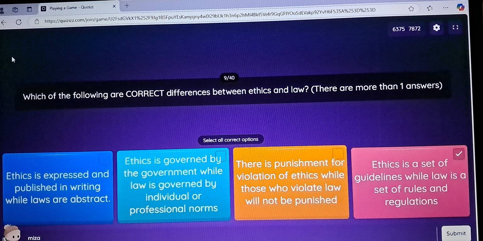 Playing a Game - Quizizz +
https://quizizz.com/join/game/U2FsdGVkX1%252F9Jg1B5FpuYEsKamjsjny4w0I29bUk1h3n6p2hMl4Bkf5Vefr9GqGFIYOoSdLVakp92YvH6F535A%253D%253D
6375 7872 【 】
9/40
Which of the following are CORRECT differences between ethics and law? (There are more than 1 answers)
Select all correct options
Ethics is governed by There is punishment for Ethics is a set of
Ethics is expressed and the government while violation of ethics while guidelines while law is a
published in writing law is governed by those who violate law
while laws are abstract. individual or set of rules and
will not be punished regulations
professional norms
Submit
miza