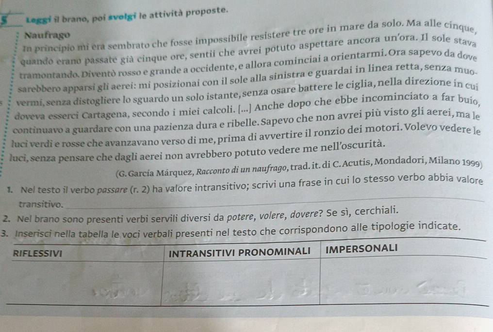 Leggi il brano, poi svolgi le attività proposte. 
Naufrago 
In principio mi era sembrato che fosse impossibile resistere tre ore in mare da solo. Ma alle cinque, 
quando erano passate già cinque ore, sentii che avrei potuto aspettare ancora un'ora. Il sole stava 
tramontando. Diventò rossø e grande a occidente, e allora cominciai a orientarmi. Ora sapevo da dove 
sarebbero apparsi gli aerei: mi posizionai con il sole alla sinistra e guardai in linea retta, senza muo- 
vermi, senza distogliere lo sguardo un solo istante, senza osare battere le ciglia, nella direzione in cui 
doveva esserci Cartagena, secondo i miei calcoli. [...] Anche dopo che ebbe incominciato a far buío, 
continuavo a guardare con una pazienza dura e ribelle. Sapevo che non avrei più visto gli aerei, ma le 
luci verdi e rosse che avanzavano verso di me, prima di avvertire il ronzio dei motori. Volevo vedere le 
luci, senza pensare che dagli aerei non avrebbero potuto vedere me nell’oscurità. 
(G. García Márquez, Racconto di un naufrago, trad. it. di C.Acutis, Mondadori, Milano 1999) 
1. Nel testo il verbo passare (r. 2) ha valore intransitivo; scrivi una frase in cui lo stesso verbo abbia valore 
transitivo. 
_ 
2. Nel brano sono presenti verbi servili diversi da potere, volere, dovere? Se sì, cerchiali. 
3testo che corrispondono alle tipologie indicate.