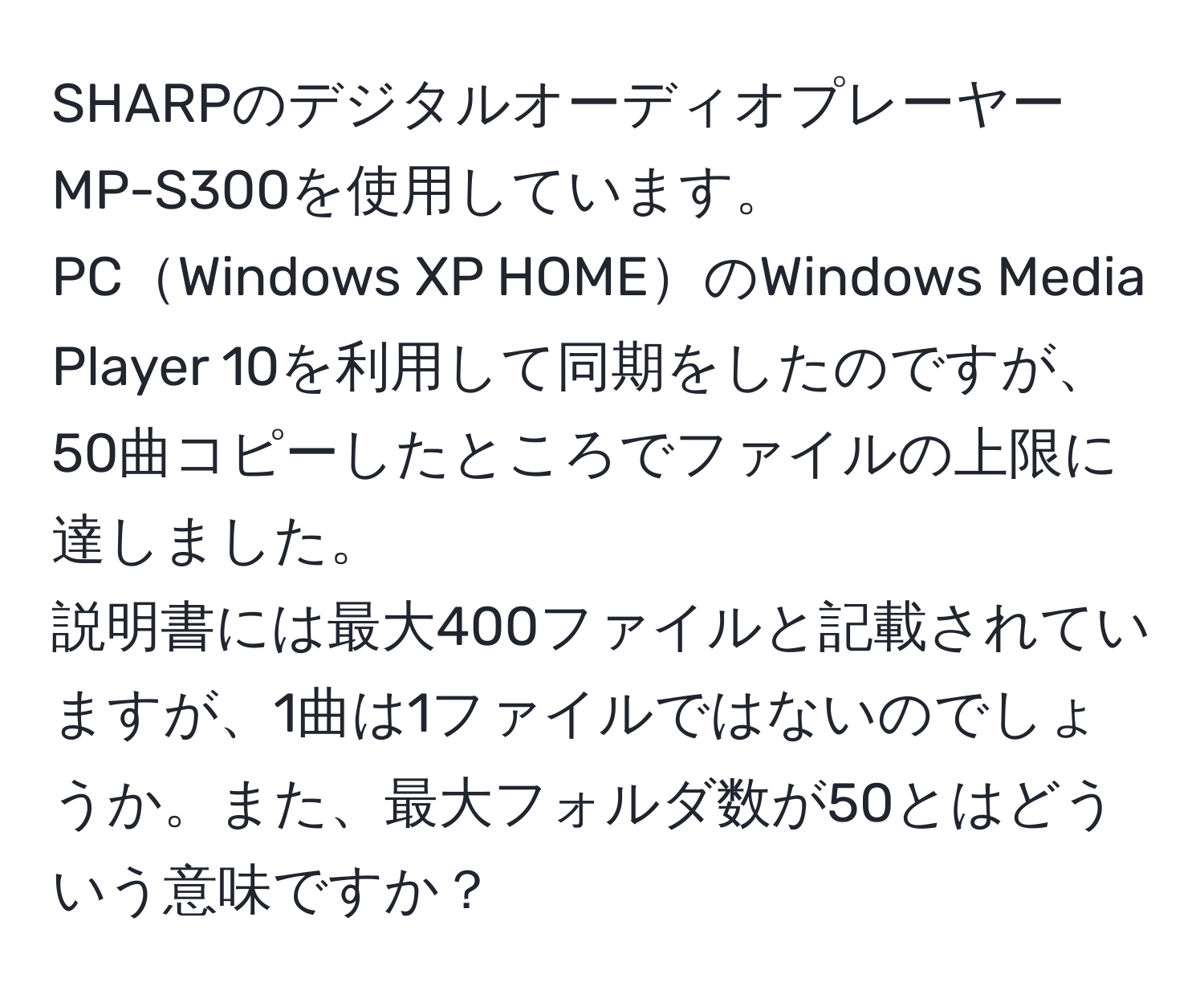 SHARPのデジタルオーディオプレーヤーMP-S300を使用しています。  
PCWindows XP HOMEのWindows Media Player 10を利用して同期をしたのですが、50曲コピーしたところでファイルの上限に達しました。  
説明書には最大400ファイルと記載されていますが、1曲は1ファイルではないのでしょうか。また、最大フォルダ数が50とはどういう意味ですか？