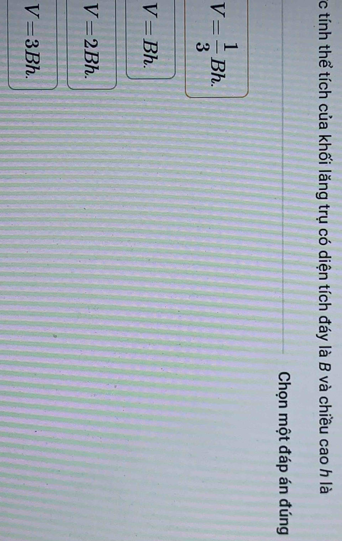tính thể tích của khối lăng trụ có diện tích đáy là B và chiều cao h là
Chọn một đáp án đúng
V= 1/3 Bh.
V=Bh.
V=2Bh.
V=3Bh.
