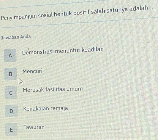 Penyimpangan sosial bentuk positif salah satunya adalah...
Jawaban Anda
A Demonstrasi menuntut keadilan
B Mencuri
C Merusak fasilitas umum
D Kenakalan remaja
E Tawuran