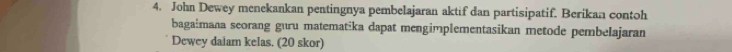 John Dewey menekankan pentingnya pembelajaran aktif dan partisipatif. Berikan contoh 
bagaimana seorang guru matematika dapat mengimplementasikan metode pembelajaran 
Dewey daiam kelas. (20 skor)