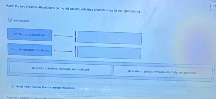 Match the two Industrial Revolutions (in the left column) with their characteristics (in the right column). 
① Instructions 
First Industrial Revolution 
Second Industrial Revolution 
gave rise to textiles, railroads, iron, and coal gave rise to steel, chemicals, electricily, and petroleum 
Need help? Review these concept resources. 
Rate your confidence to suhmit your