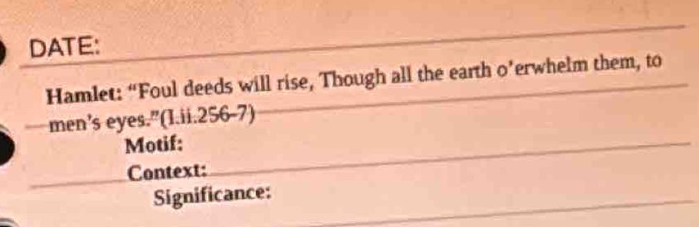 DATE: 
Hamlet: “Foul deeds will rise, Though all the earth o’erwhelm them, to 
men’s eyes.”(I.ii.256-7) 
Motif: 
Context: 
Significance: