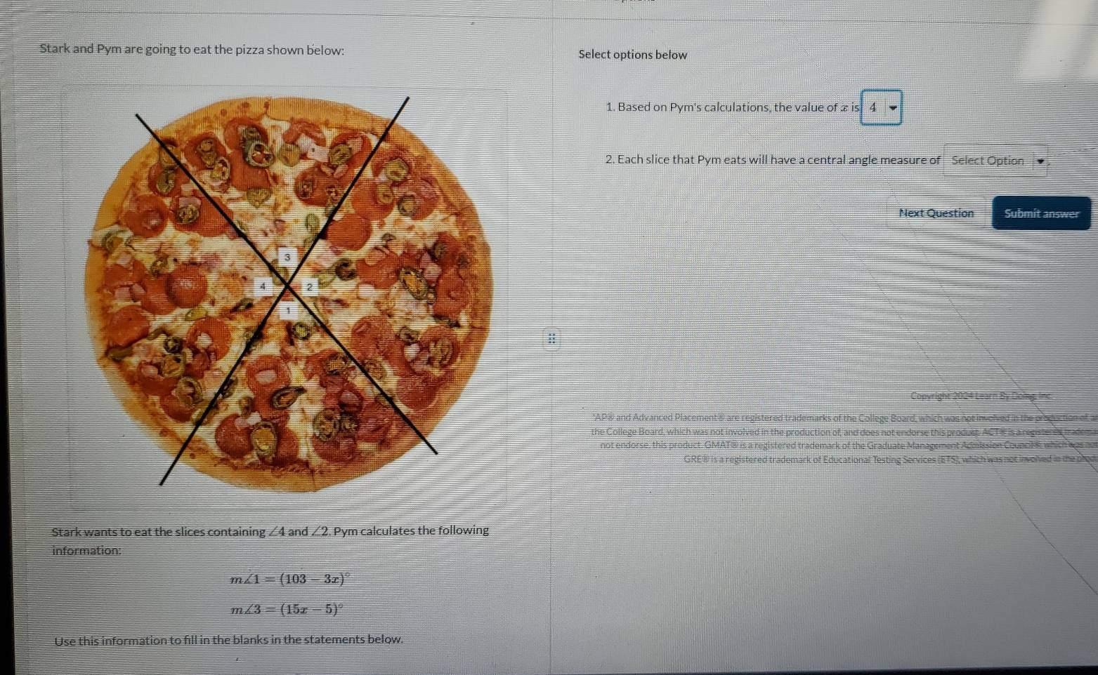 Stark and Pym are going to eat the pizza shown below: Select options below 
1. Based on Pym's calculations, the value of ∞ is 4
2. Each slice that Pym eats will have a central angle measure of Select Option 
Next Question Submit answer 
Copyright 2024 Learn By Doing, Inc 
*AP® and Advanced Placement® are registered trademarks of the College Board, 
the College Board, which was not involved in the production of, and does not endorse this produst. AC TE is a regite sa inal 
not endorse, this product. GMATw is a registered trademark of the Graduate Management Admission Councilt which wa 
GREW is a registered trademark of Educational Testing Services (ETS), which was not involved in the ph 
Stark wants to eat the slices containing ∠4 and ∠2. Pym calculates the following 
information:
m∠ 1=(103-3x)^circ 
m∠ 3=(15x-5)^circ 
Use this information to fill in the blanks in the statements below.