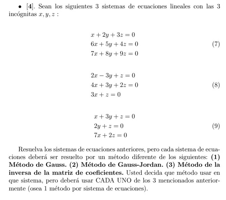 [4]. Sean los siguientes 3 sistemas de ecuaciones lineales con las 3
incógnitas x, y, z :
x+2y+3z=0
6x+5y+4z=0 (7)
7x+8y+9z=0
2x-3y+z=0
4x+3y+2z=0 (8)
3x+z=0
x+3y+z=0
2y+z=0 (9)
7x+2z=0
Resuelva los sistemas de ecuaciones anteriores, pero cada sistema de ecua- 
ciones deberá ser resuelto por un método diferente de los siguientes: (1) 
Método de Gauss. (2) Método de Gauss-Jordan. (3) Método de la 
inversa de la matriz de coeficientes. Usted decida que método usar en 
que sistema, pero deberá usar CADA UNO de los 3 mencionados anterior- 
mente (osea 1 método por sistema de ecuaciones).