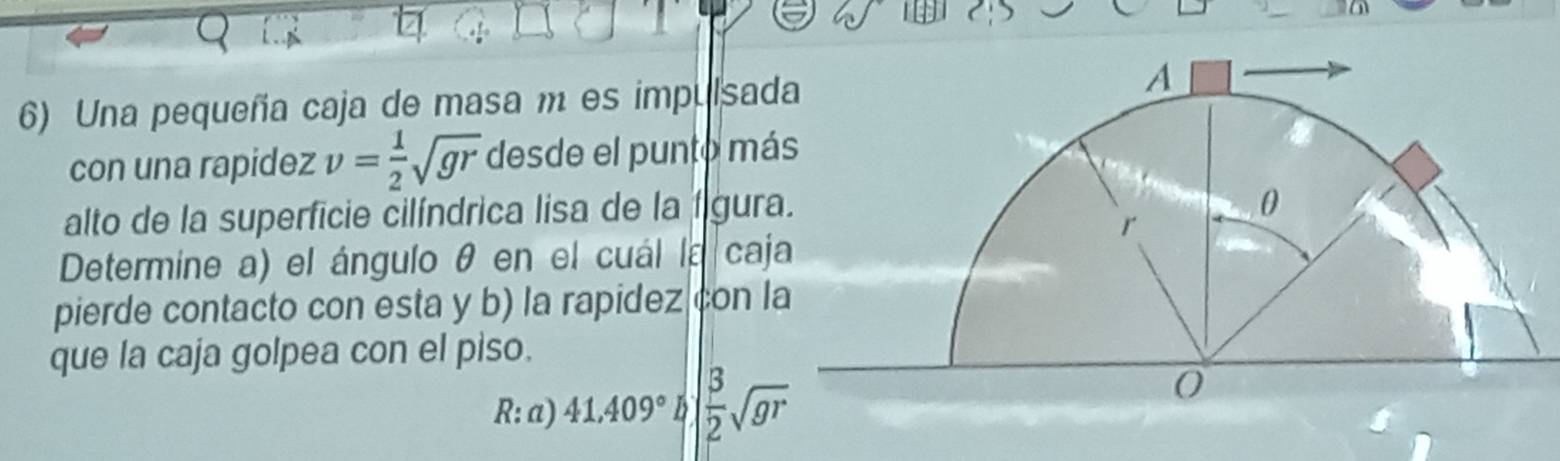 Una pequeña caja de masa m es impulsad 
con una rapidez v= 1/2 sqrt(gr) desde el punto má 
alto de la superficie cilíndrica lisa de la figur 
Determine a) el ángulo θ en el cuál la caj 
pierde contacto con esta y b) la rapidez con l 
que la caja golpea con el piso. 
R: a) 41,409° B  3/2 sqrt(gr)