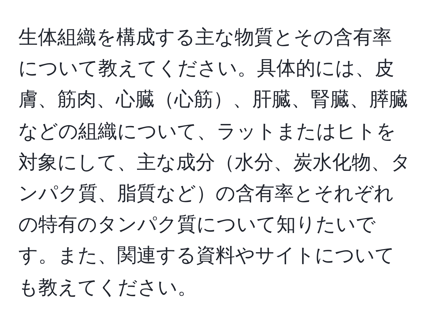 生体組織を構成する主な物質とその含有率について教えてください。具体的には、皮膚、筋肉、心臓心筋、肝臓、腎臓、膵臓などの組織について、ラットまたはヒトを対象にして、主な成分水分、炭水化物、タンパク質、脂質などの含有率とそれぞれの特有のタンパク質について知りたいです。また、関連する資料やサイトについても教えてください。