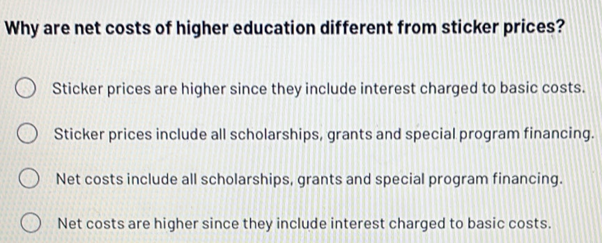 Why are net costs of higher education different from sticker prices?
Sticker prices are higher since they include interest charged to basic costs.
Sticker prices include all scholarships, grants and special program financing.
Net costs include all scholarships, grants and special program financing.
Net costs are higher since they include interest charged to basic costs.