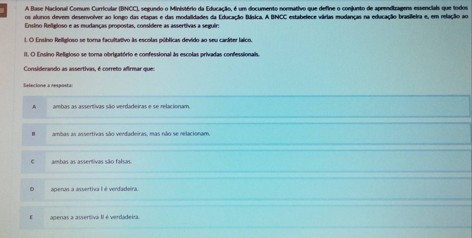 A Base Nacional Comum Curricular (BNCC), segundo o Ministério da Educação, é um documento normativo que define o conjunto de aprendizagens essencials que todos
os alunos devem desenvolver ao longo das etapas e das modalidades da Educação Básica. A BNCC estabelece várias mudanças na educação brasileira e, em relação ao
Ensino Religioso e as mudanças propostas, considere as assertivas a seguir:
I. O Ensino Religioso se torna facultativo às escolas públicas devido ao seu caráter laico.
II. O Ensino Religioso se torna obrigatório e confessional às escolas privadas confessionais.
Considerando as assertivas, é correto afirmar que:
Selecione a resposta:
A ambas as assertivas são verdadeiras e se relacionam.
B ambas as assertivas são verdadeiras, mas não se relacionam.
C ambas as assertivas são falsas.
D apenas a assertiva I é verdadeira.
E apenas a assertiva II é verdadeira.