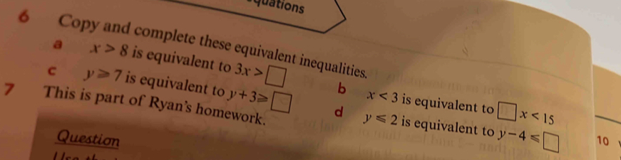 uations 
6 Copy and complete these equivalent inequalities a x>8 is equivalent to 3x>□
c y≥slant 7 is equivalent to y+3≥slant □
b x<3</tex> is equivalent to □ x<15</tex> 
7 This is part of Ryan's homework. 
d y≤slant 2 is equivalent to y-4≤slant □
Question 10