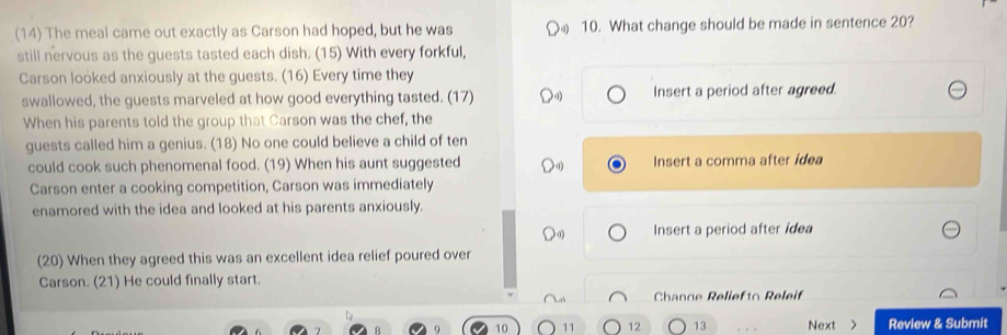 (14) The meal came out exactly as Carson had hoped, but he was 10. What change should be made in sentence 20?
still nervous as the guests tasted each dish. (15) With every forkful,
Carson looked anxiously at the guests. (16) Every time they
swallowed, the guests marveled at how good everything tasted. (17) Insert a period after agreed.
When his parents told the group that Carson was the chef, the
guests called him a genius. (18) No one could believe a child of ten
could cook such phenomenal food. (19) When his aunt suggested Insert a comma after idea
Carson enter a cooking competition, Carson was immediately
enamored with the idea and looked at his parents anxiously.
Insert a period after idea
(20) When they agreed this was an excellent idea relief poured over
Carson. (21) He could finally start.
Channe Reliefto Releif
10 11 12 13 Next > Review & Submit