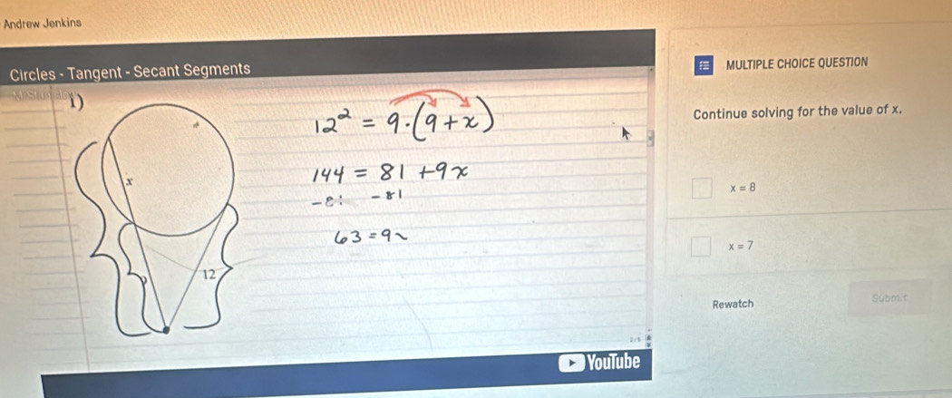 Andrew Jenkins 

Circles - Tangent - Secant Segments MULTIPLE CHOICE QUESTION 
Continue solving for the value of x.
x=8
x=7
Rewatch Submit 
YouTube