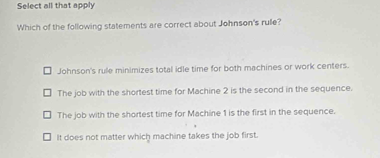 Select all that apply
Which of the following statements are correct about Johnson's rule?
Johnson's rule minimizes total idle time for both machines or work centers.
The job with the shortest time for Machine 2 is the second in the sequence.
The job with the shortest time for Machine 1 is the first in the sequence.
It does not matter which machine takes the job first.