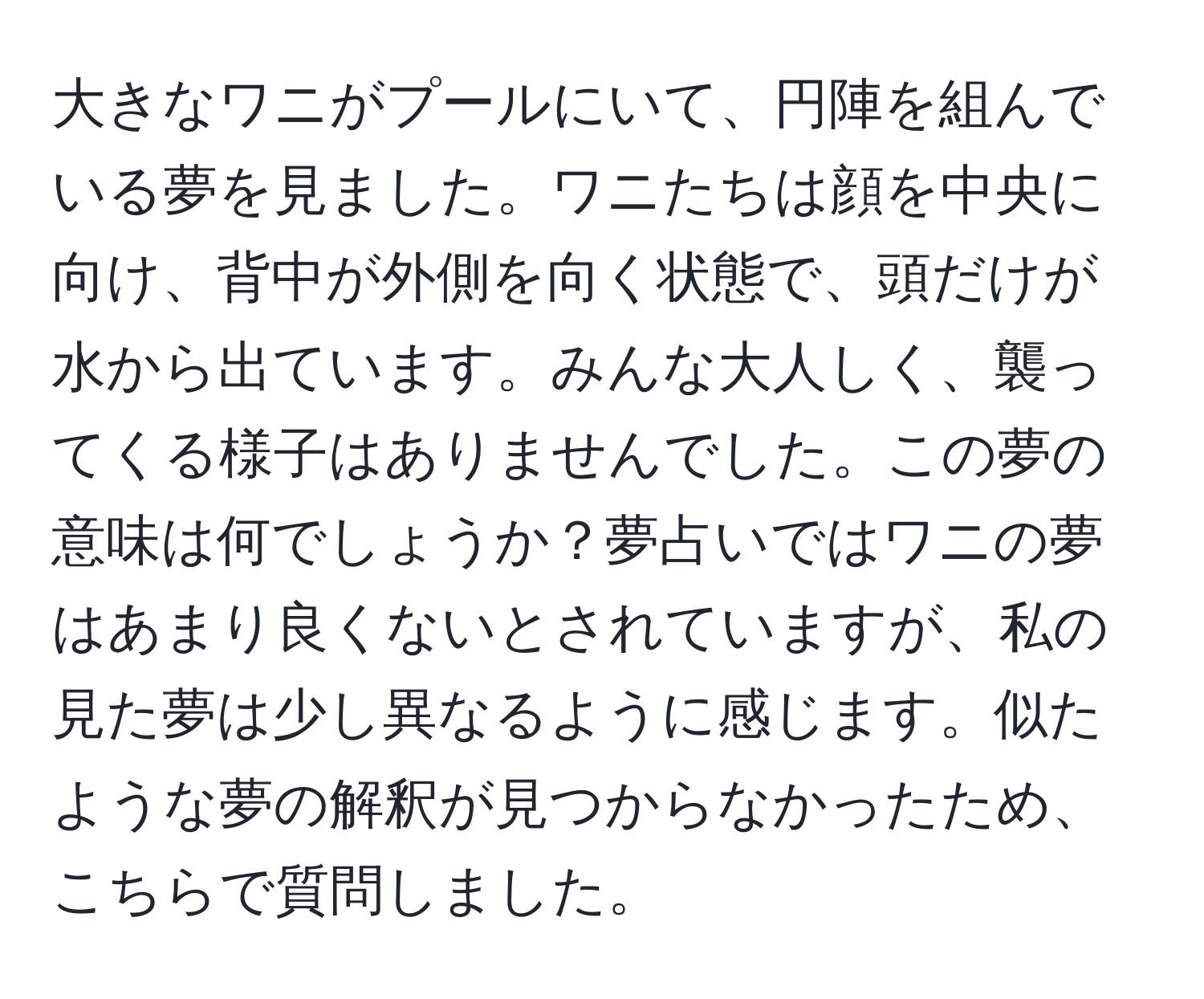 大きなワニがプールにいて、円陣を組んでいる夢を見ました。ワニたちは顔を中央に向け、背中が外側を向く状態で、頭だけが水から出ています。みんな大人しく、襲ってくる様子はありませんでした。この夢の意味は何でしょうか？夢占いではワニの夢はあまり良くないとされていますが、私の見た夢は少し異なるように感じます。似たような夢の解釈が見つからなかったため、こちらで質問しました。