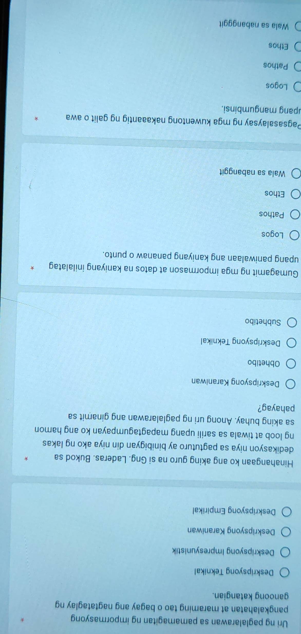 Uri ng paglalarawan sa pamamagitan ng impormasyong
pangkalahatan at maraming tao o bagay ang nagtataglay ng
ganoong katangian.
Deskripsyong Teknikal
Deskripsyong Impresyunistik
Deskripsyong Karaniwan
Deskripsyong Empirikal
Hinahangaan ko ang aking guro na si Gng. Laderas. Bukod sa
dedikasyon niya sa pagtuturo ay binibigyan din niya ako ng lakas
ng loob at tiwala sa sarili upang mapagtagumpayan ko ang hamon
sa aking buhay. Anong uri ng paglalarawan ang ginamit sa
pahayag?
Deskripsyong Karaniwan
Obhetibo
Deskripsyong Teknikal
Subhetibo
Gumagamit ng mga impormason at datos na kaniyang inilalatag
upang paniwalaan ang kaniyang pananaw o punto.
Logos
Pathos
Ethos
Wala sa nabanggit
Pagsasalaysay ng mga kuwentong nakaaantig ng galit o awa
upang mangumbinsi.
Logos
Pathos
Ethos
Wala sa nabangggit