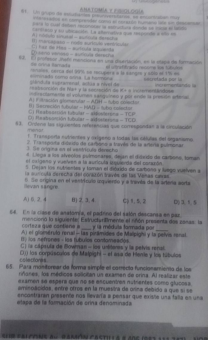 Anatomía y Fisiología
61. Un grupo de estudiantes preuniversitários, se encontraban muy
interesados en comprender como el corazón humano late sin descansar,
para lo cual deben reconocer la estructura donde se inicia el latido
cardíaco y su ubicación. La alterativa que responde a ello es
A) nódulo sinusal - auricula derecha
B) marcapaso - nodo aurículo ventricular
C) haz de Hiss - aurícula izquierda
(  seno venoso - aurícula derecha
62. El profesor Jhefri menciona en una diserlación, en la etapa de formación
de orina llamada _el ultrafiltrado recorre los túbulos
ranales, cerca del 99% se recupera a la sangre y sólo el 1% es
eliminado como orina. La hormona _secretada por la
giándula suprarrenal, actúa a nível de _incrementando la
reabsorción de Na+ y la secreción de K+ e incrementándose
indirectamente el volumen sanguíneo y por ende la presión arterial.
A) Filtración glomerular - ADH - tubo colector.
B) Secreción tubular - HAD - tubo colector
C) Reabsorción tubular - aldosterona - TCP.
D) Reabsorción tubular - aldosterona - TCD.
63. Ordene las siguientes referencias que correspondan a la circulación
menor.
1. Transporta nutrientes y oxígeno a todas las células del organismo.
2. Transporta dióxido de carbono a través de la artería pulmonar.
3. Se origina en el ventrículo derecho
4. Llega a los alveolos pulmonares, dejan el dióxido de carbono, toman
el oxígeno y vuelven a la aurícula izquierda del corazón.
5. Dejan los nutrientes y toman el dióxido de carbono y luego vuelven a
la aurícula derecha del corazón través de las Venas cavas.
6. Se origina en el ventrículo izquierdo y a través de la arteria aorta
llevan sangre.
A) 6, 2,4 B) 2, 3, 4. C) 1, 5, 2 D) 3, 1, 5
64. En la clase de anatomía, el padrino del salón descansa en paz
mencionó lo siguiente: Estructuralmente el riñón presenta dos zonas: la
corteza que contiene a _y la médula formada por_
A) el glomérulo renal - las pirámides de Malpighi y la pelvis renal.
B) los nefrones - los tubulos contorneados.
C) la cápsula de Bowman - los uréteres y la pelvis renal.
D)) los corpúsculos de Malpighi - el asa de Henie y los túbulos
colectores
65. Para monitorear de forma simple el correcto funcionamiento de los
riñones, los médicos solicitan un examen de orina. Al realizar este
examen se espera que no se encuentren nutrientes como glucosa
aminoácidos, entre ofros en la muestra de orina debido a que si se
encontraran presente nos llevaría a pensar que existe una falla en una
etapa de la formación de orina denominada
Sur falcóne au Bamón castil à 8 40e (997 114287)