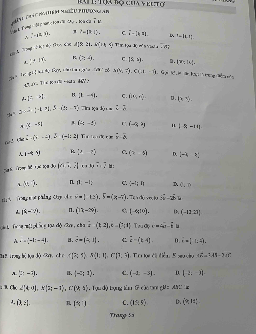 BAI 1: TọA đQ CủA VECTơ
NC
phHân I trác nghiệM nhiềU phương án
In 1. Trong mặt phẳng tọa độ Oxy, tọa di vector i là
A. vector i=(0;0). B. vector i=(0;1). C. vector i=(1;0). D. vector i=(1;1).
âu 2. Trong hệ tọa độ Oxy, cho A(5;2),B(10;8) Tìm tọa độ của vectơ overline AB ?
A. (15;10). B. (2;4). C. (5;6). D. (50;16).
Câu 3. Trong hệ tọa độ Oxy, cho tam giác ABC có B(9;7),C(11;-1). Gọi M, N lần lượt là trung điểm của
AB,AC. Tìm tọa độ vectơ overline MN ?
A. (2;-8). B. (1;-4). C. (10;6). D. (5;3).
Câu 3. Cho vector a=(-1;2),vector b=(5;-7) Tìm tọa độ của vector a-vector b.
B. (4;-5) C.
A. (6;-9) (-6;9) D. (-5;-14).
Câu 5. Cho vector a=(3;-4),vector b=(-1;2) Tìm tọa độ của vector a+vector b.
B.
A. (-4;6) (2;-2) C. (4;-6) D. (-3;-8)
Câiu 6. Trong hệ trục tọa độ (O;vector i;vector j) tọa độ vector i+vector j là:
A. (0;1). B. (1;-1) C. (-1;1) D. (1;1)
Câu 7. Trong mặt phẳng Oxy cho vector a=(-1;3),vector b=(5;-7). Tọa độ vectơ 3vector a-2vector b là:
B.
A. (6;-19). (13;-29). C. (-6;10). D. (-13;23).
Ciu 8. Trong mặt phẳng tọa độ Oxy, cho vector a=(1;2),vector b=(3;4) Tọa độ vector c=4vector a-vector b là
A. overline c=(-1;-4). B. vector c=(4;1). C. overline c=(1;4). D. overline c=(-1;4).
Tâu 9. Trong hệ tọa dhat QOxy , cho A(2;5),B(1;1),C(3;3). Tìm tọa độ điểm E sao cho overline AE=3overline AB-2overline AC
A. (3;-3). B. (-3;3). C. (-3;-3). D. (-2;-3).
u 10. Cho A(4;0),B(2;-3),C(9;6). Tọa độ trọng tâm G của tam giác ABC là:
A. (3;5). B. (5;1). C. (15;9). D. (9;15).
Trang 53