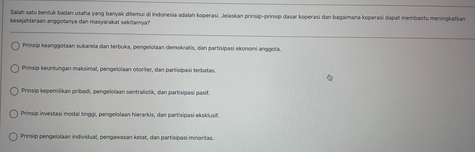 Salah satu bentuk badan usaha yang banyak ditemui di Indonesia adalah koperasi. Jelaskan prinsip-prinsip dasar koperasi dan bagaimana koperasi dapat membantu meningkatkan
kesejahteraan anggotanya dan masyarakat sekitarnya?
Prinsip keanggotaan sukarela dan terbuka, pengelolaan demokratis, dan partisipasi ekonomi anggota.
Prinsip keuntungan maksimal, pengelolaan otoriter, dan partisipasi terbatas.
Prinsip kepemilikan pribadi, pengelolaan sentralistik, dan partisipasi pasif.
Prinsip investasi modal tinggi, pengelolaan hierarkis, dan partisipasi eksklusif.
Prinsip pengelolaan individual, pengawasan ketat, dan partisipasi minoritas.