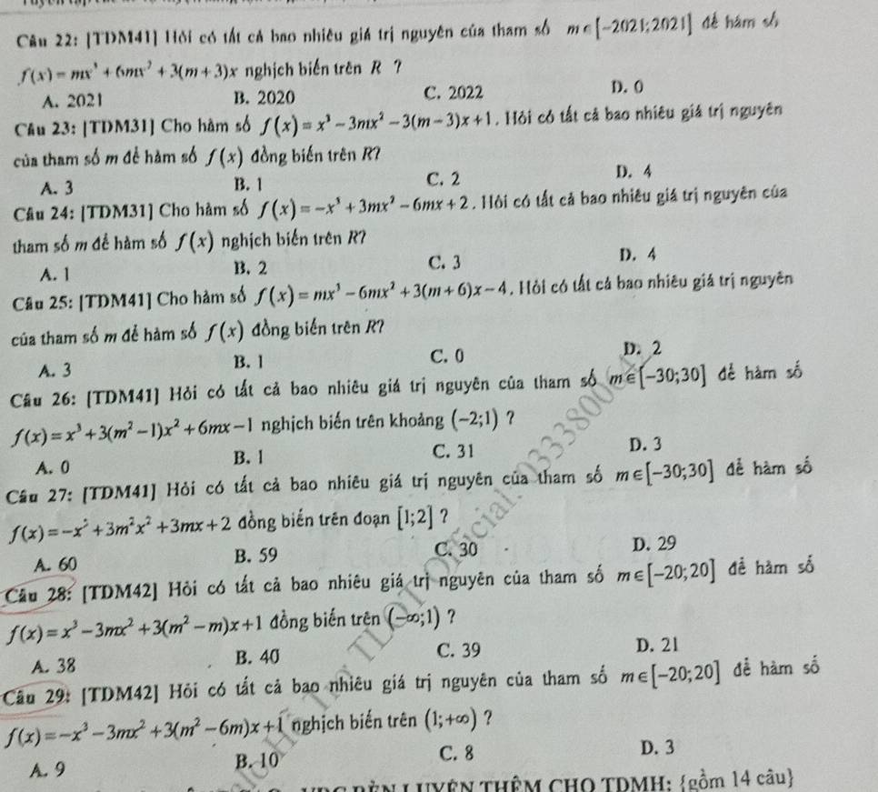 [TDM41] Hỏi có tất cả bao nhiêu giá trị nguyên của tham số m∈ [-2021;2021] dé hám sh
f(x)=mx^3+6mx^2+3(m+3)x nghịch biển trên R ?
A. 2021 B. 2020 C. 2022 D. 0
Cầu 23: [TDM31] Cho hàm số f(x)=x^3-3mx^2-3(m-3)x+1. Hỏi có tất cả bao nhiêu giá trị nguyên
của tham số m để hàm số f(x) đồng biến trên R7
A. 3 B. 1 C. 2 D. 4
Câu 24: [TDM31] Cho hàm số f(x)=-x^3+3mx^2-6mx+2. Hội có tất cả bao nhiêu giá trị nguyên của
tham số m để hàm số f(x) nghịch biến trên R7
A. 1 B. 2 C. 3
D. 4
Câu 25: [TDM41] Cho hàm số f(x)=mx^3-6mx^2+3(m+6)x-4. Hỏi có tất cả bao nhiêu giá trị nguyên
của tham số m để hàm số f(x) đồng biến trên R?
A. 3 B. 1 C. 0
D. 2
Câu 26: [TDM41] Hỏi có tất cả bao nhiêu giá trị nguyên của tham số m∈ [-30;30] để hàm số
f(x)=x^3+3(m^2-1)x^2+6mx-1 nghịch biến trên khoảng (-2;1) ?
B. l C. 31
A. 0 D. 3
Cầu 27: [TDM41] Hỏi có tất cả bao nhiêu giá trị nguyên của tham số m∈ [-30;30] để hàm số
f(x)=-x^2+3m^2x^2+3mx+2 đồng biến trên đoạn [1;2] ？
C. 30
A. 60 B. 59 D. 29
Câu 28: [TDM42] Hỏi có tất cả bao nhiêu giá trị nguyên của tham số m∈ [-20;20] đề hàm số
f(x)=x^3-3mx^2+3(m^2-m)x+1 đồng biến trên (-∈fty ;1) ?
A. 38 B. 40 C. 39 D. 21
Câầu 29: [TDM42] Hỏi có tất cả bao nhiêu giá trị nguyên của tham số m∈ [-20;20] để hàm số
f(x)=-x^3-3mx^2+3(m^2-6m)x+1 nghịch biến trên (1;+∈fty ) ?
A. 9
B. 10 C. 8 D. 3
* g Bên LUYệN THÊM CHO TDMH: gồm 14 câu