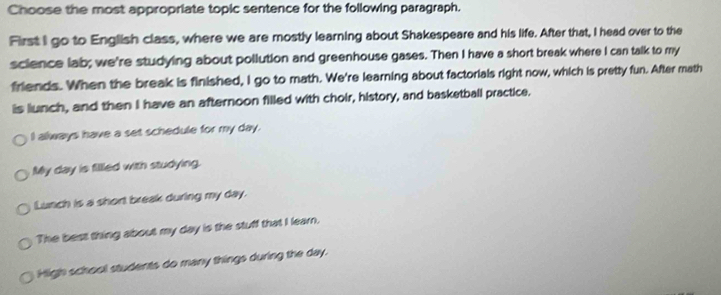 Choose the most appropriate topic sentence for the following paragraph.
First I go to English class, where we are mostly learning about Shakespeare and his life. After that, I head over to the
science lab; we're studying about pollution and greenhouse gases. Then I have a short break where I can talk to my
friends. When the break is finished, I go to math. We're learning about factorials right now, which is pretty fun. After math
is lunch, and then I have an afternoon filled with choir, history, and basketball practice.
I always have a set schedule for my day.
My day is filled with studying.
Lunch is a short break during my day.
The best thing about my day is the stuff that I learn.
High school students do many things during the day.