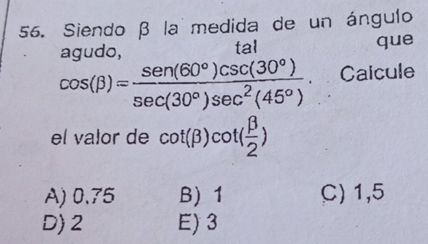 Siendo β la medida de un ángulo
agudo, taI que
cos (beta )= sen (60°)csc (30°)/sec (30°)sec^2(45°) . Caicule
el valor de cot (beta )cot ( beta /2 )
A) 0.75 B) 1 C) 1,5
D) 2 E) 3