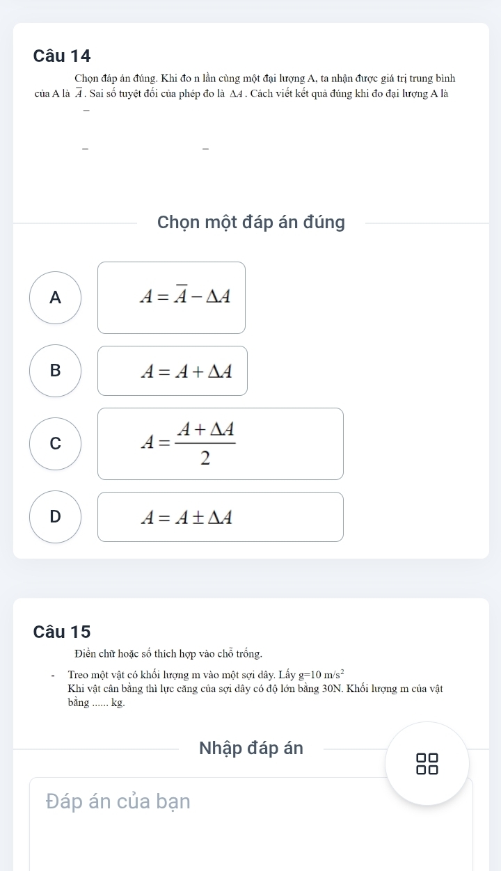 Chọn đáp án đúng. Khi đo n lần cùng một đại lượng A, ta nhận được giá trị trung bình
của A là overline A. Sai số tuyệt đổi của phép đo là A4. Cách viết kết quả đúng khi đo đại lượng A là
Chọn một đáp án đúng
A
A=overline A-△ A
B
A=A+△ A
C
A= (A+△ A)/2 
D
A=A± △ A
Câu 15
Điền chữ hoặc số thích hợp vào chỗ trống.
Treo một vật có khối lượng m vào một sợi dây. Lấy g=10m/s^2
Khi vật cân bằng thì lực căng của sợi dây có độ lớn bằng 30N. Khối lượng m của vật
bằng ...... kg.
Nhập đáp án
□□
Đáp án của bạn