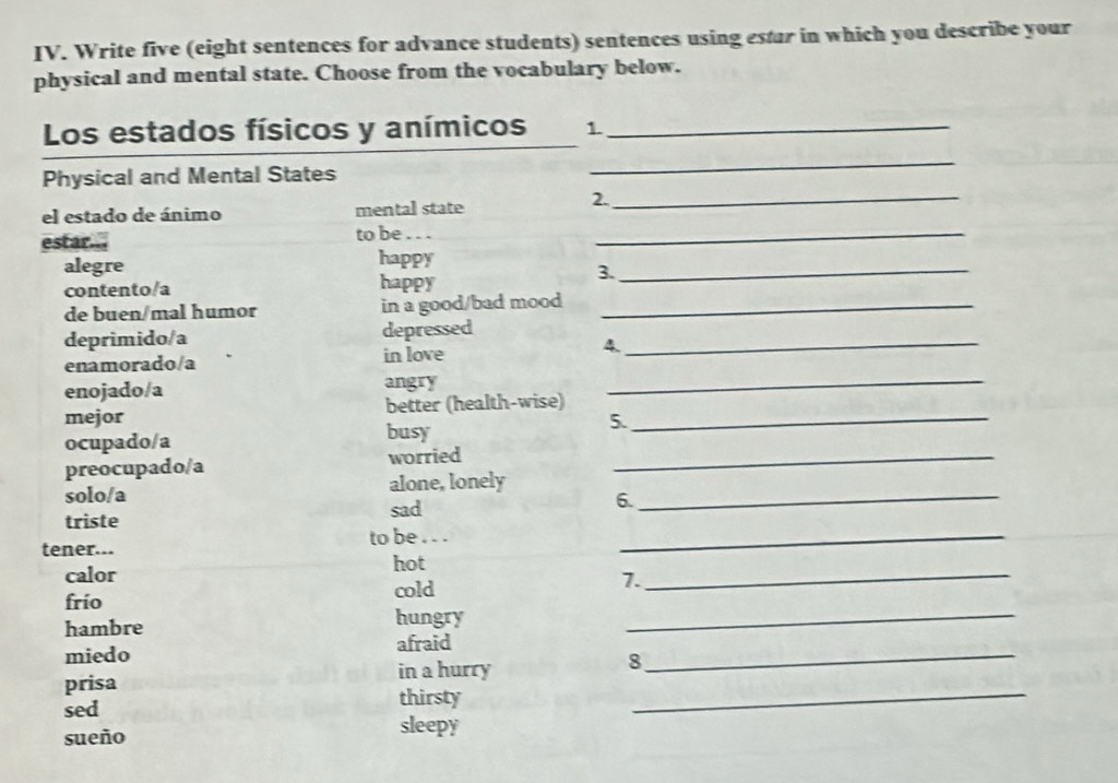 Write five (eight sentences for advance students) sentences using estar in which you describe your 
physical and mental state. Choose from the vocabulary below. 
Los estados físicos y anímicos 1_ 
Physical and Mental States 
_ 
el estado de ánimo mental state 
2._ 
estar... to be ..._ 
alegre happy_ 
3. 
contento/a happy 
de buen/mal humor in a good/bad mood_ 
deprimido/a depressed_ 
enamorado/a in love 
4 
enojado/a angry_ 
mejor better (health-wise)_ 
ocupado/a busy 
5. 
preocupado/a worried_ 
solo/a alone, lonely_ 
sad 
6. 
triste 
tener... to be . . ._ 
hot 
calor 
cold 
7._ 
frío 
hambre hungry_ 
miedo afraid_ 
in a hurry 
8 
_ 
prisa 
thirsty 
sed sleepy 
sueño